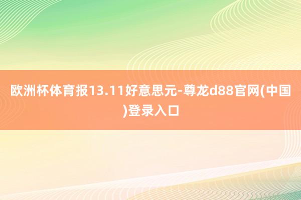 欧洲杯体育报13.11好意思元-尊龙d88官网(中国)登录入口