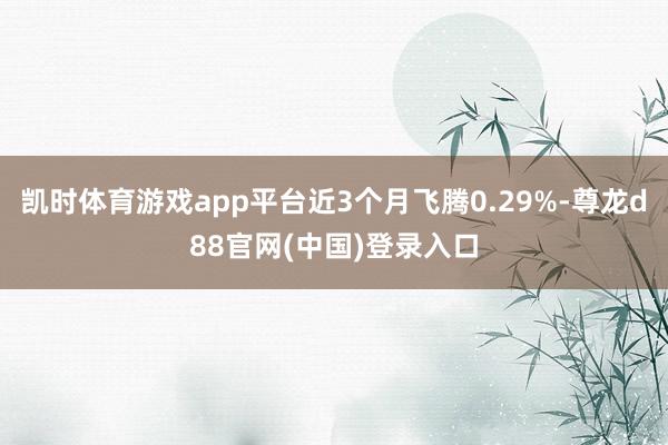 凯时体育游戏app平台近3个月飞腾0.29%-尊龙d88官网(中国)登录入口