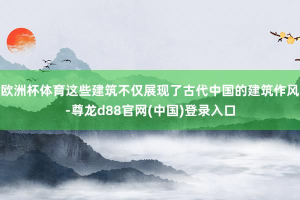 欧洲杯体育这些建筑不仅展现了古代中国的建筑作风-尊龙d88官网(中国)登录入口