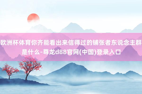 欧洲杯体育你齐能看出来信得过的铺张者东说念主群是什么-尊龙d88官网(中国)登录入口