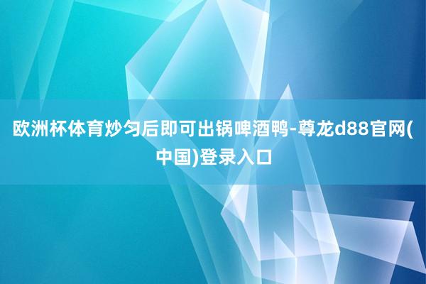 欧洲杯体育炒匀后即可出锅啤酒鸭-尊龙d88官网(中国)登录入口