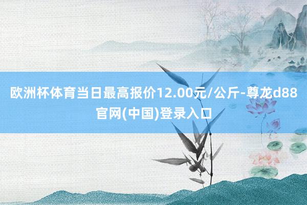 欧洲杯体育当日最高报价12.00元/公斤-尊龙d88官网(中国)登录入口