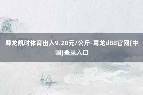 尊龙凯时体育出入9.20元/公斤-尊龙d88官网(中国)登录入口