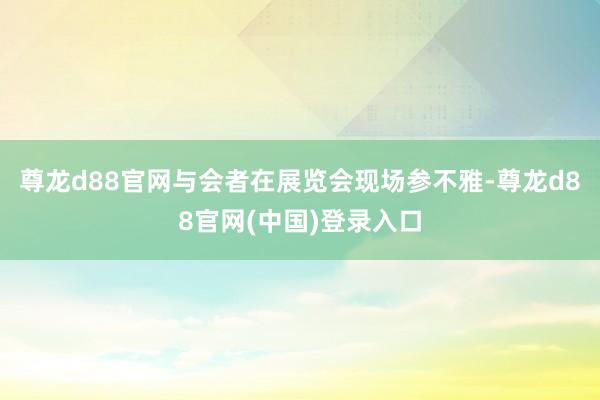 尊龙d88官网与会者在展览会现场参不雅-尊龙d88官网(中国)登录入口