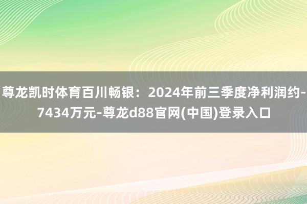 尊龙凯时体育百川畅银：2024年前三季度净利润约-7434万元-尊龙d88官网(中国)登录入口