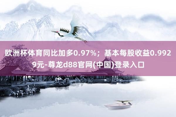 欧洲杯体育同比加多0.97%；基本每股收益0.9929元-尊龙d88官网(中国)登录入口