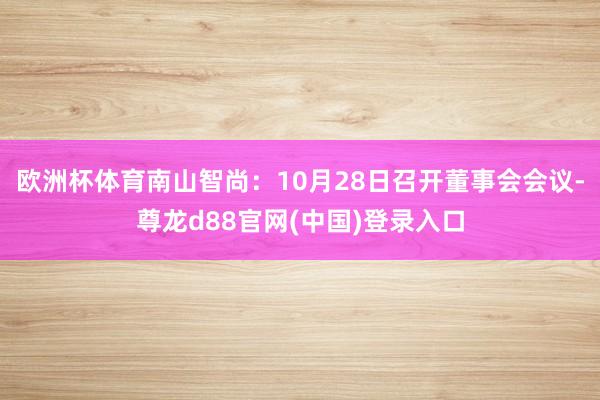 欧洲杯体育南山智尚：10月28日召开董事会会议-尊龙d88官网(中国)登录入口