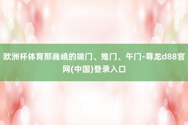 欧洲杯体育那巍峨的端门、雉门、午门-尊龙d88官网(中国)登录入口