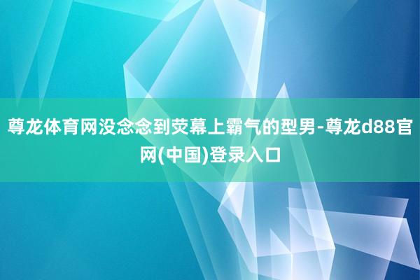 尊龙体育网没念念到荧幕上霸气的型男-尊龙d88官网(中国)登录入口