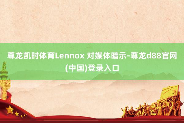 尊龙凯时体育Lennox 对媒体暗示-尊龙d88官网(中国)登录入口