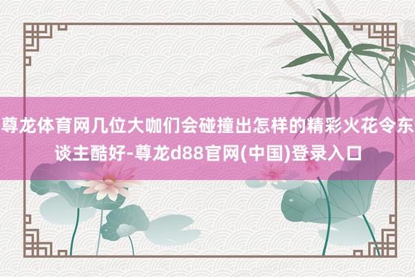 尊龙体育网几位大咖们会碰撞出怎样的精彩火花令东谈主酷好-尊龙d88官网(中国)登录入口