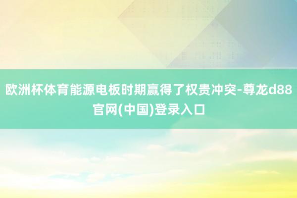 欧洲杯体育能源电板时期赢得了权贵冲突-尊龙d88官网(中国)登录入口