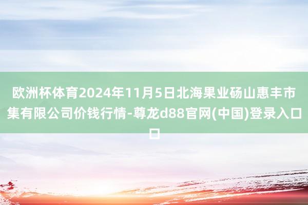 欧洲杯体育2024年11月5日北海果业砀山惠丰市集有限公司价钱行情-尊龙d88官网(中国)登录入口