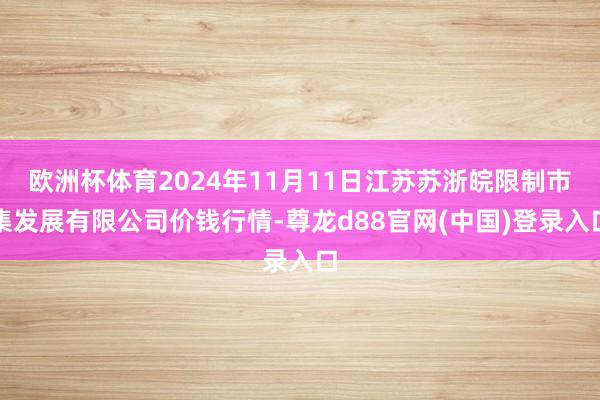 欧洲杯体育2024年11月11日江苏苏浙皖限制市集发展有限公司价钱行情-尊龙d88官网(中国)登录入口