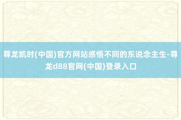 尊龙凯时(中国)官方网站感悟不同的东说念主生-尊龙d88官网(中国)登录入口