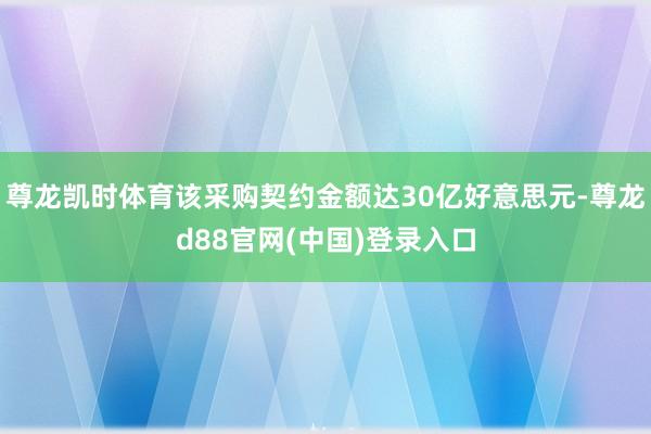 尊龙凯时体育该采购契约金额达30亿好意思元-尊龙d88官网(中国)登录入口