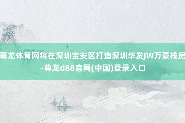 尊龙体育网将在深圳宝安区打造深圳华发JW万豪栈房-尊龙d88官网(中国)登录入口