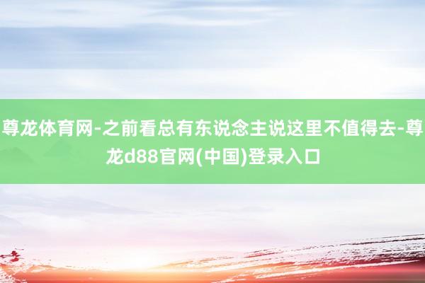 尊龙体育网-之前看总有东说念主说这里不值得去-尊龙d88官网(中国)登录入口