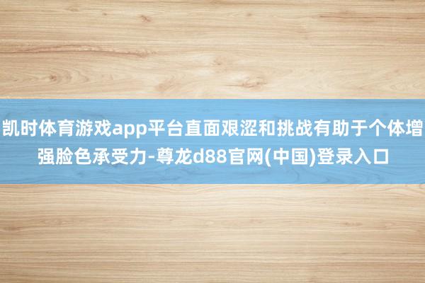 凯时体育游戏app平台直面艰涩和挑战有助于个体增强脸色承受力-尊龙d88官网(中国)登录入口