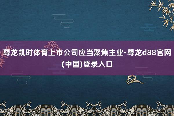 尊龙凯时体育上市公司应当聚焦主业-尊龙d88官网(中国)登录入口