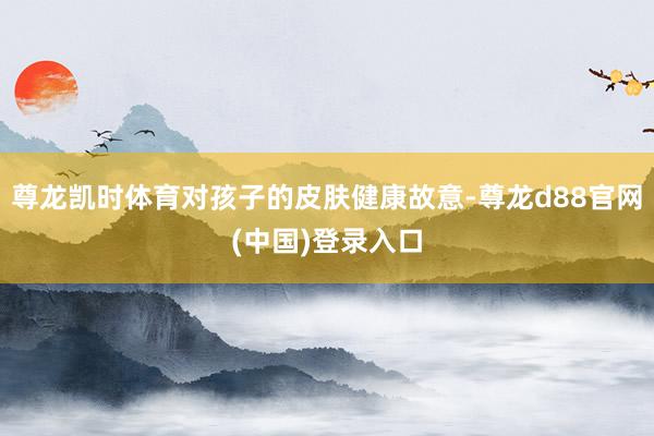 尊龙凯时体育对孩子的皮肤健康故意-尊龙d88官网(中国)登录入口