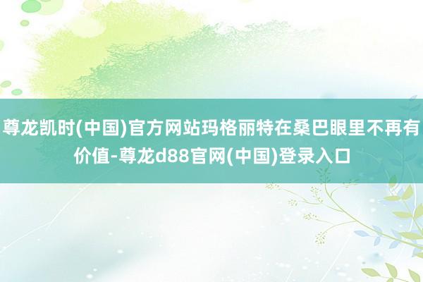 尊龙凯时(中国)官方网站玛格丽特在桑巴眼里不再有价值-尊龙d88官网(中国)登录入口