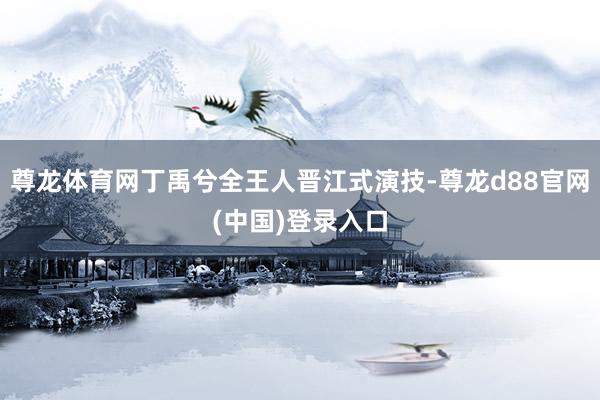 尊龙体育网丁禹兮全王人晋江式演技-尊龙d88官网(中国)登录入口