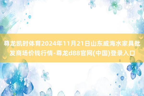 尊龙凯时体育2024年11月21日山东威海水家具批发商场价钱行情-尊龙d88官网(中国)登录入口
