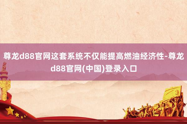 尊龙d88官网这套系统不仅能提高燃油经济性-尊龙d88官网(中国)登录入口