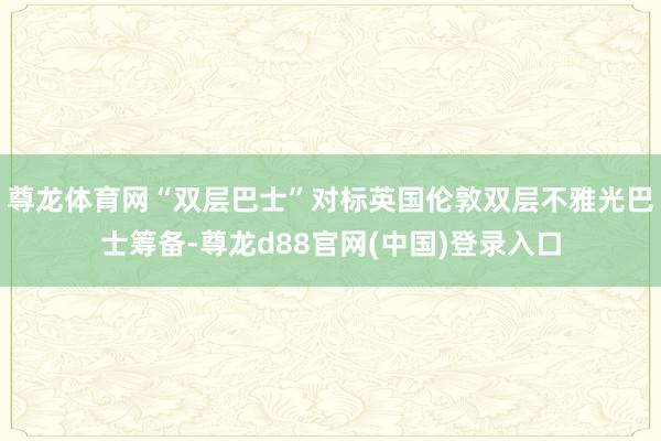 尊龙体育网“双层巴士”对标英国伦敦双层不雅光巴士筹备-尊龙d88官网(中国)登录入口