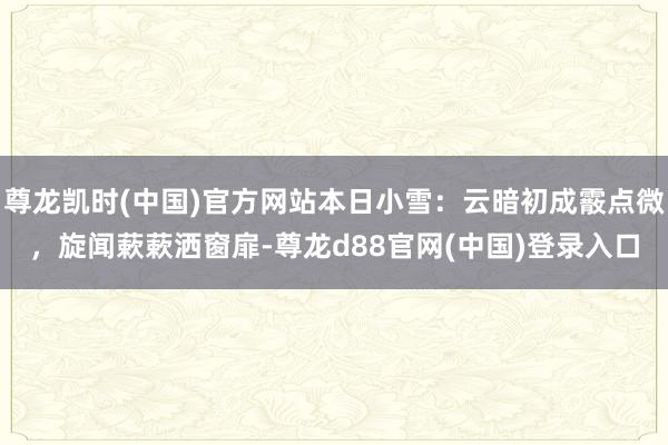 尊龙凯时(中国)官方网站本日小雪：云暗初成霰点微，旋闻蔌蔌洒窗扉-尊龙d88官网(中国)登录入口