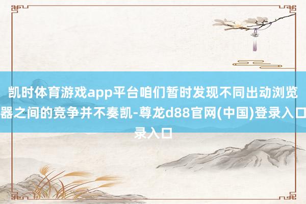 凯时体育游戏app平台咱们暂时发现不同出动浏览器之间的竞争并不奏凯-尊龙d88官网(中国)登录入口