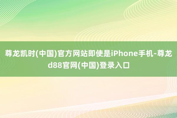 尊龙凯时(中国)官方网站即使是iPhone手机-尊龙d88官网(中国)登录入口