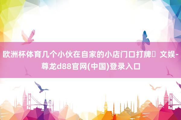 欧洲杯体育几个小伙在自家的小店门口打牌️文娱-尊龙d88官网(中国)登录入口