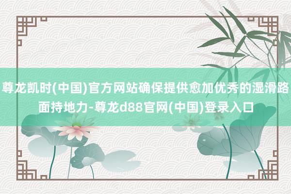 尊龙凯时(中国)官方网站确保提供愈加优秀的湿滑路面持地力-尊龙d88官网(中国)登录入口