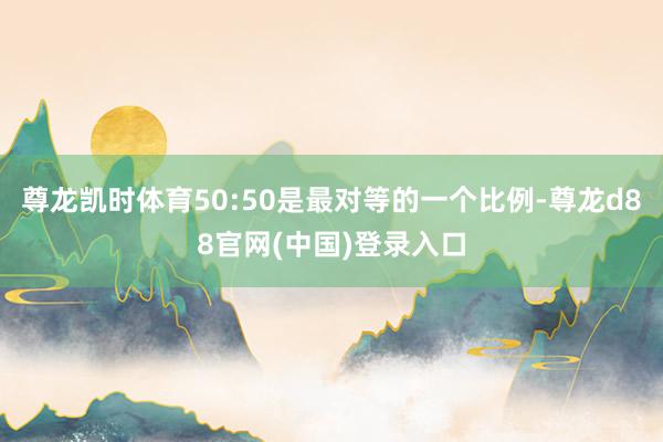 尊龙凯时体育50:50是最对等的一个比例-尊龙d88官网(中国)登录入口