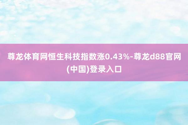 尊龙体育网恒生科技指数涨0.43%-尊龙d88官网(中国)登录入口