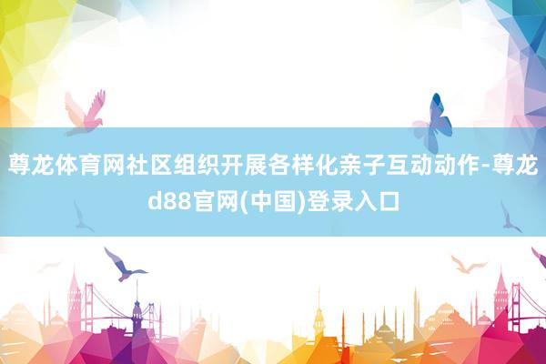 尊龙体育网社区组织开展各样化亲子互动动作-尊龙d88官网(中国)登录入口
