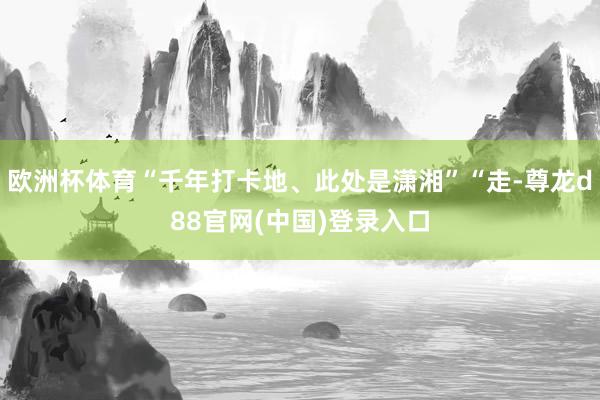 欧洲杯体育“千年打卡地、此处是潇湘”“走-尊龙d88官网(中国)登录入口