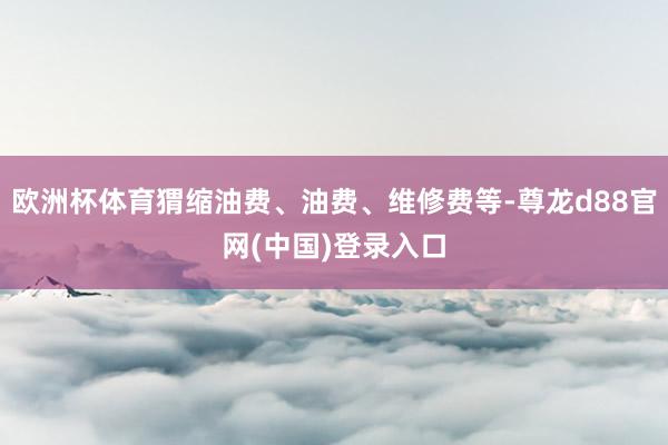 欧洲杯体育猬缩油费、油费、维修费等-尊龙d88官网(中国)登录入口