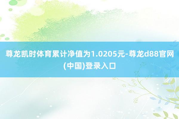 尊龙凯时体育累计净值为1.0205元-尊龙d88官网(中国)登录入口