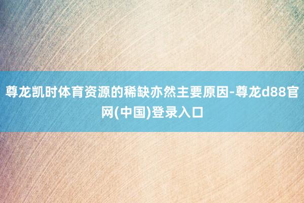 尊龙凯时体育资源的稀缺亦然主要原因-尊龙d88官网(中国)登录入口
