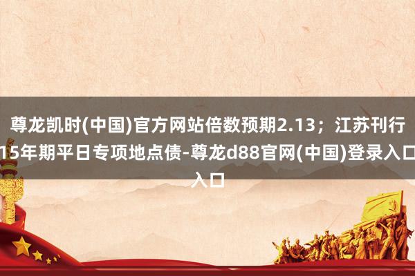尊龙凯时(中国)官方网站倍数预期2.13；江苏刊行15年期平日专项地点债-尊龙d88官网(中国)登录入口