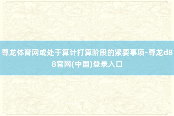 尊龙体育网或处于算计打算阶段的紧要事项-尊龙d88官网(中国)登录入口