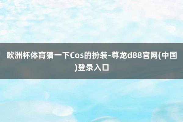 欧洲杯体育猜一下Cos的扮装-尊龙d88官网(中国)登录入口