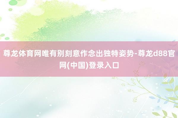 尊龙体育网唯有别刻意作念出独特姿势-尊龙d88官网(中国)登录入口