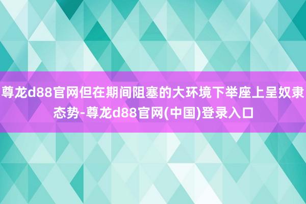 尊龙d88官网但在期间阻塞的大环境下举座上呈奴隶态势-尊龙d88官网(中国)登录入口