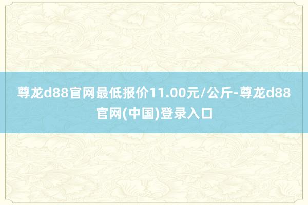 尊龙d88官网最低报价11.00元/公斤-尊龙d88官网(中国)登录入口
