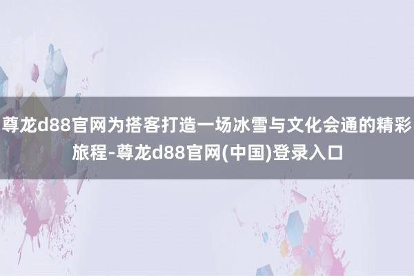 尊龙d88官网为搭客打造一场冰雪与文化会通的精彩旅程-尊龙d88官网(中国)登录入口