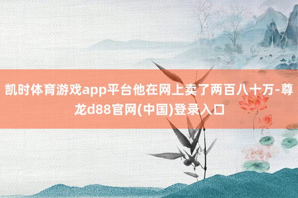 凯时体育游戏app平台他在网上卖了两百八十万-尊龙d88官网(中国)登录入口